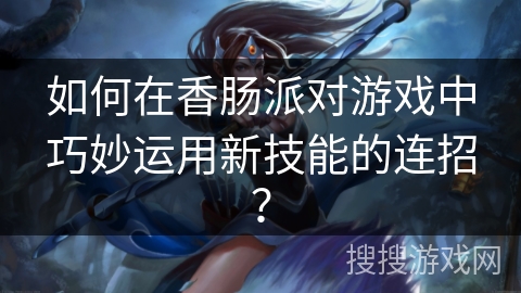 如何在香肠派对游戏中巧妙运用新技能的连招？