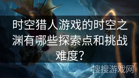 时空猎人游戏的时空之渊有哪些探索点和挑战难度？
