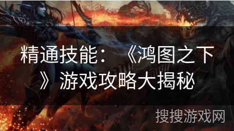 精通技能:《鸿图之下》游戏攻略大揭秘 精通技能:《鸿图之下》游戏攻略大揭秘