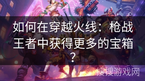 如何在穿越火线：枪战王者中获得更多的宝箱？