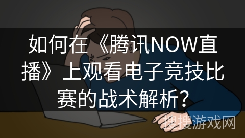 如何在《腾讯NOW直播》上观看电子竞技比赛的战术解析？