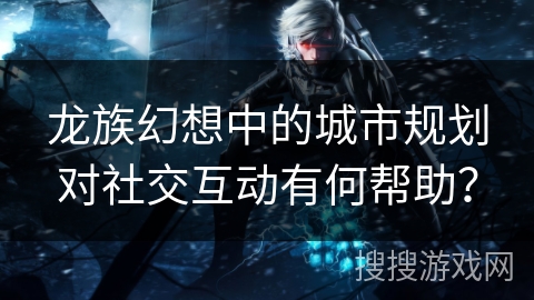 龙族幻想中的城市规划对社交互动有何帮助？