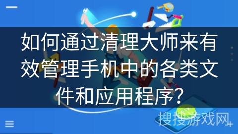 如何通过清理大师来有效管理手机中的各类文件和应用程序？