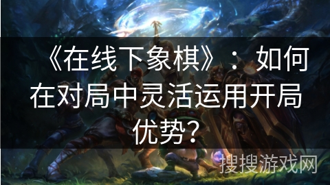 《在线下象棋》：如何在对局中灵活运用开局优势？