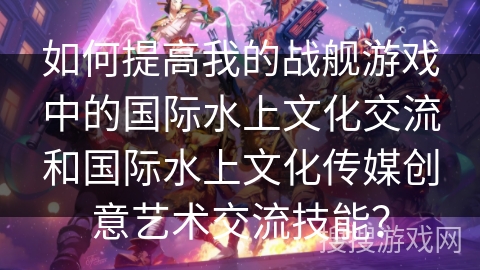 如何提高我的战舰游戏中的国际水上文化交流和国际水上文化传媒创意艺术交流技能？