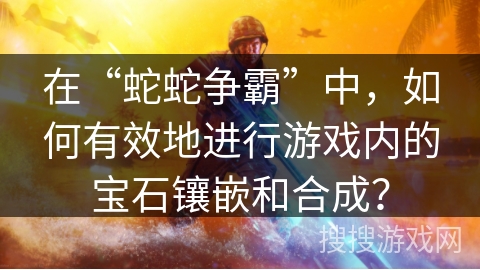 在“蛇蛇争霸”中，如何有效地进行游戏内的宝石镶嵌和合成？