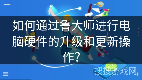 如何通过鲁大师进行电脑硬件的升级和更新操作？