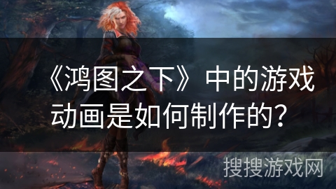 《鸿图之下》中的游戏动画是如何制作的？