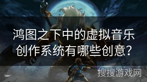 鸿图之下中的虚拟音乐创作系统有哪些创意? 鸿图之下中的虚拟音乐创作系统有哪些创意?