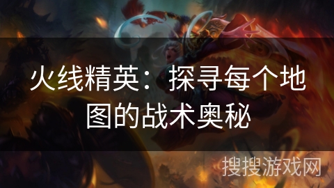 火线精英:探寻每个地图的战术奥秘 火线精英:探寻每个地图的战术奥秘