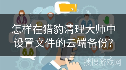 怎样在猎豹清理大师中设置文件的云端备份? 怎样在猎豹清理大师中设置文件的云端备份?