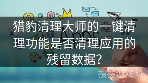 猎豹清理大师的一键清理功能是否清理应用的残留数据？
