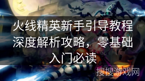 火线精英新手引导教程深度解析攻略，零基础入门必读