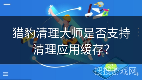 猎豹清理大师是否支持清理应用缓存？