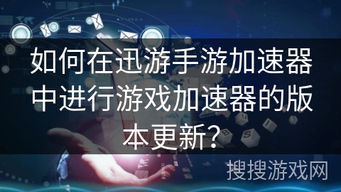 如何在迅游手游加速器中进行游戏加速器的版本更新？