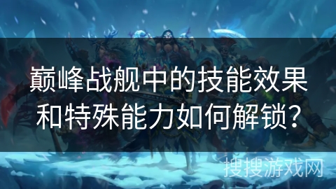 巅峰战舰中的技能效果和特殊能力如何解锁？