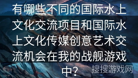 有哪些不同的国际水上文化交流项目和国际水上文化传媒创意艺术交流机会在我的战舰游戏中？