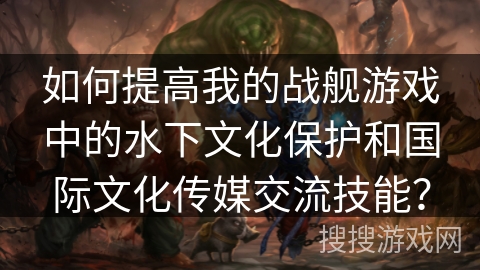 如何提高我的战舰游戏中的水下文化保护和国际文化传媒交流技能？