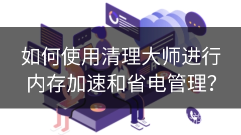 如何使用清理大师进行内存加速和省电管理？