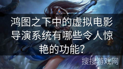 鸿图之下中的虚拟电影导演系统有哪些令人惊艳的功能？