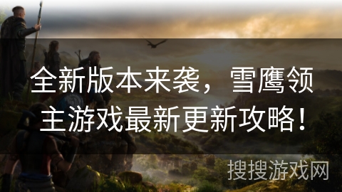 全新版本来袭，雪鹰领主游戏最新更新攻略！