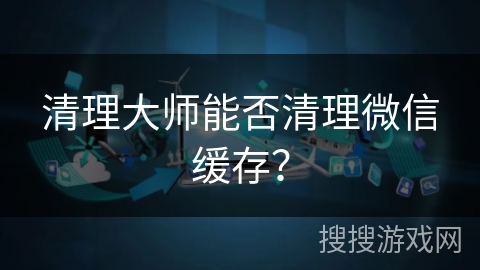 清理大师能否清理微信缓存? 清理大师能否清理微信缓存?