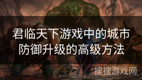 君临天下游戏中的城市防御升级的高级方法 君临天下游戏中的城市防御升级的高级方法