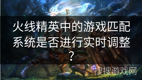 火线精英中的游戏匹配系统是否进行实时调整？