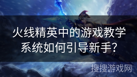火线精英中的游戏教学系统如何引导新手？