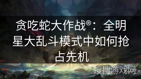 贪吃蛇大作战®：全明星大乱斗模式中如何抢占先机