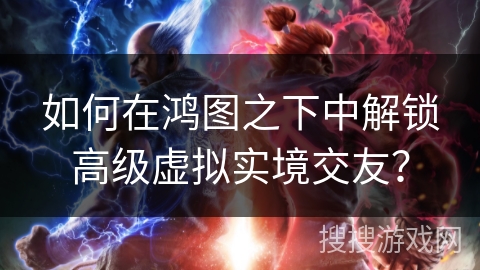 如何在鸿图之下中解锁高级虚拟实境交友？