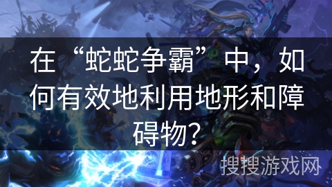在“蛇蛇争霸”中，如何有效地利用地形和障碍物？