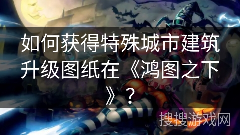 如何获得特殊城市建筑升级图纸在《鸿图之下》？