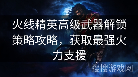 火线精英高级武器解锁策略攻略，获取最强火力支援