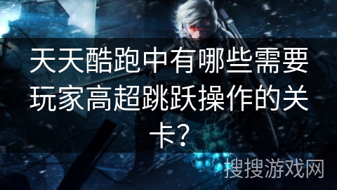 天天酷跑中有哪些需要玩家高超跳跃操作的关卡？
