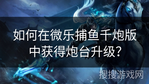 如何在微乐捕鱼千炮版中获得炮台升级？