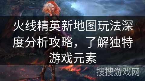火线精英新地图玩法深度分析攻略，了解独特游戏元素