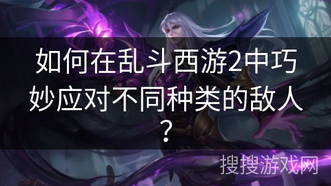 如何在乱斗西游2中巧妙应对不同种类的敌人？