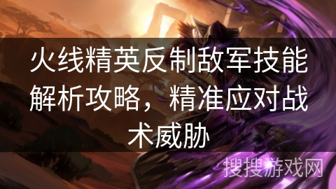 火线精英反制敌军技能解析攻略，精准应对战术威胁