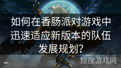 如何在香肠派对游戏中迅速适应新版本的队伍发展规划？