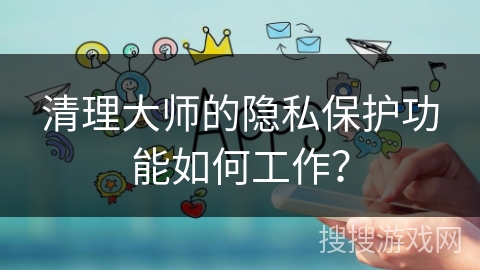 清理大师的隐私保护功能如何工作？