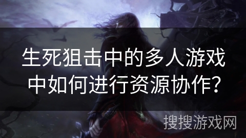 生死狙击中的多人游戏中如何进行资源协作？