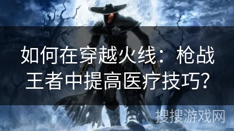 如何在穿越火线：枪战王者中提高医疗技巧？