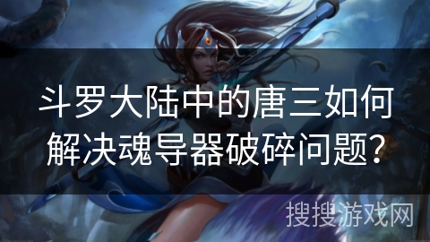 斗罗大陆中的唐三如何解决魂导器破碎问题？