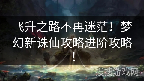 飞升之路不再迷茫！梦幻新诛仙攻略进阶攻略！