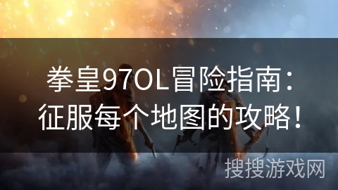 拳皇97OL冒险指南：征服每个地图的攻略！