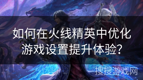 如何在火线精英中优化游戏设置提升体验？