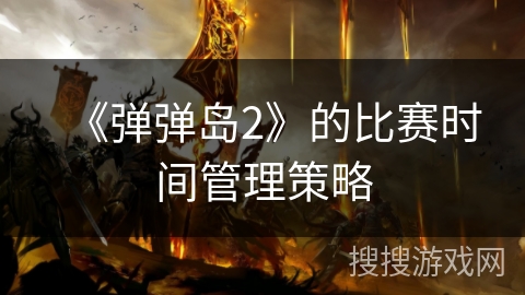 《弹弹岛2》的比赛时间管理策略 《弹弹岛2》的比赛时间管理策略
