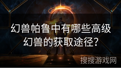 幻兽帕鲁中有哪些高级幻兽的获取途径? 幻兽帕鲁中有哪些高级幻兽的获取途径?