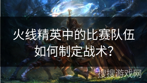 火线精英中的比赛队伍如何制定战术？